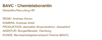 BAVC • ChemielaborantIn
Werbefilm/Recruiting HR

REGIE: Andreas Simon
KAMERA: Andreas Artelt
PRODUKTION: atarisafari filmproduktion, düsseldorf
AGENTUR: BungartBessler, Hamburg
KUNDE: Berufsarbeitgeberverband Chemie (BAVC)