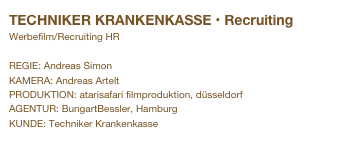 TECHNIKER KRANKENKASSE • Recruiting
Werbefilm/Recruiting HR

REGIE: Andreas Simon
KAMERA: Andreas Artelt
PRODUKTION: atarisafari filmproduktion, düsseldorf 
AGENTUR: BungartBessler, Hamburg
KUNDE: Techniker Krankenkasse