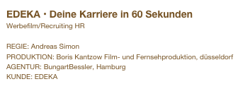 EDEKA • Deine Karriere in 60 Sekunden
Werbefilm/Recruiting HR

REGIE: Andreas Simon
PRODUKTION: Boris Kantzow Film- und Fernsehproduktion, düsseldorf
AGENTUR: BungartBessler, Hamburg
KUNDE: EDEKA