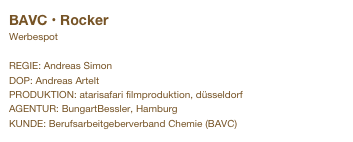 BAVC • Rocker                      
Werbespot

REGIE: Andreas Simon
DOP: Andreas Artelt
PRODUKTION: atarisafari filmproduktion, düsseldorf
AGENTUR: BungartBessler, Hamburg
KUNDE: Berufsarbeitgeberverband Chemie (BAVC)