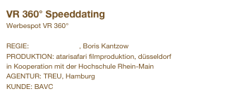 VR 360° Speeddating                      
Werbespot VR 360°

REGIE: Andreas Simon, Boris Kantzow
PRODUKTION: atarisafari filmproduktion, düsseldorf
in Kooperation mit der Hochschule Rhein-Main
AGENTUR: TREU, Hamburg
KUNDE: BAVC