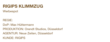 RIGIPS KLIMMZUG                         
Werbespot

REGIE: Andreas Simon
DoP: Max Hüttermann
PRODUKTION: Orendt Studios, Düsseldorf
AGENTUR: Neue Zeiten, Düsseldorf
KUNDE: RIGIPS