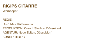 RIGIPS GITARRE                               
Werbespot

REGIE: Andreas Simon
DoP: Max Hüttermann
PRODUKTION: Orendt Studios, Düsseldorf
AGENTUR: Neue Zeiten, Düsseldorf
KUNDE: RIGIPS