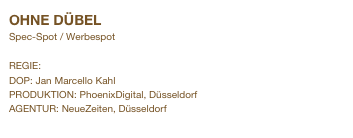 OHNE DÜBEL                                
Spec-Spot / Werbespot

REGIE: Andreas Simon
DOP: Jan Marcello Kahl
PRODUKTION: PhoenixDigital, Düsseldorf
AGENTUR: NeueZeiten, Düsseldorf